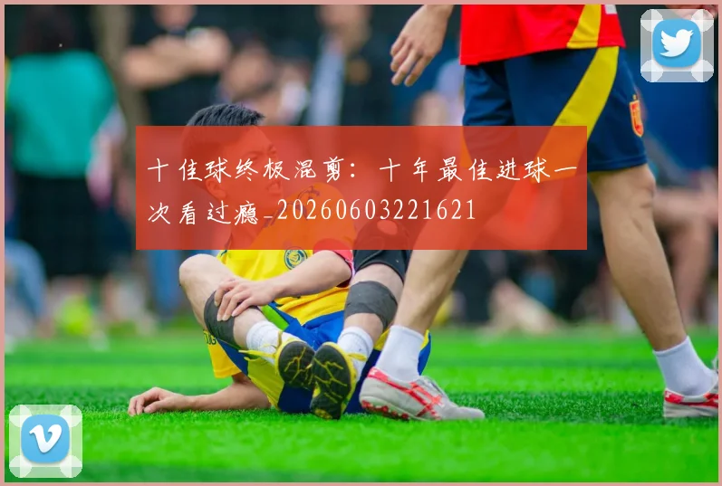 十佳球终极混剪：十年最佳进球一次看过瘾_20260603221621