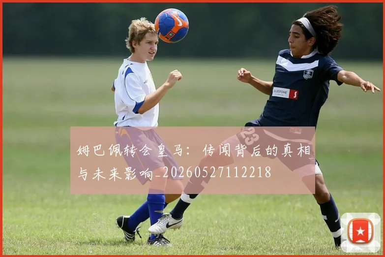 姆巴佩转会皇马：传闻背后的真相与未来影响_20260527112218